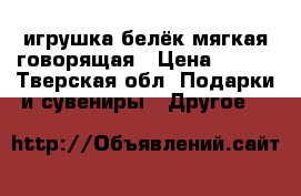 игрушка белёк мягкая говорящая › Цена ­ 250 - Тверская обл. Подарки и сувениры » Другое   